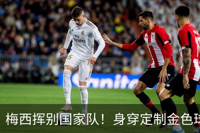 梅西挥别国家队！身穿定制金色球衣，21年辉煌落幕